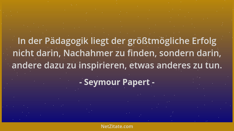 Seymour Papert - In der Pädagogik liegt der größtmögliche Erfolg nicht darin, Nachahmer zu finden, sondern darin, andere da...