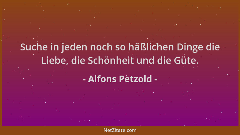 Alfons Petzold - Suche in jeden noch so häßlichen Dinge die Liebe, die Schönheit und die Güte....