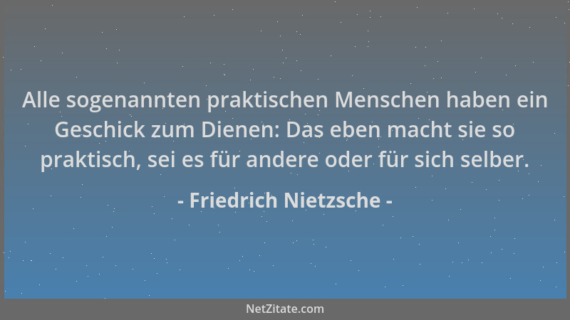 Friedrich Nietzsche - Alle sogenannten praktischen Menschen haben ein Geschick zum Dienen: Das eben macht sie so praktisch,...