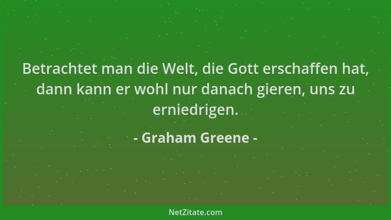 Graham Greene - Betrachtet man die Welt, die Gott erschaffen hat, dann kann er wohl nur danach gieren, uns zu erniedrigen....