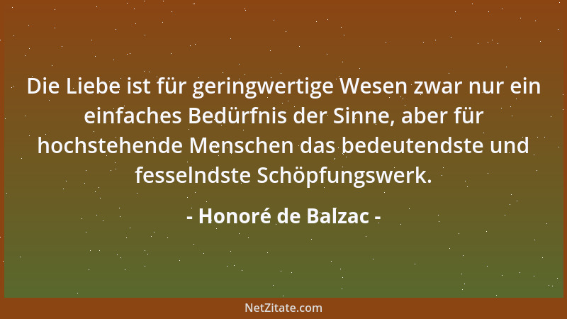 Honoré de Balzac - Die Liebe ist für geringwertige Wesen zwar nur ein einfaches Bedürfnis der Sinne, aber für hochstehende...