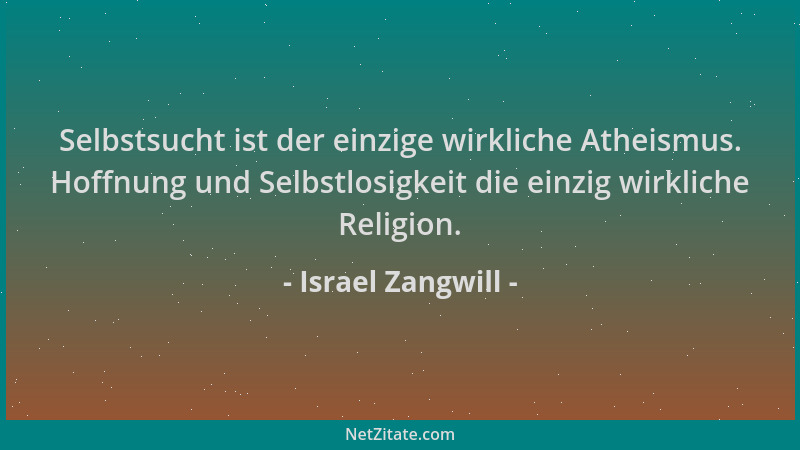 Israel Zangwill - Selbstsucht ist der einzige wirkliche Atheismus. Hoffnung und Selbstlosigkeit die einzig wirkliche Religi...