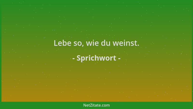 Sprichwort - Lebe so, wie du weinst....