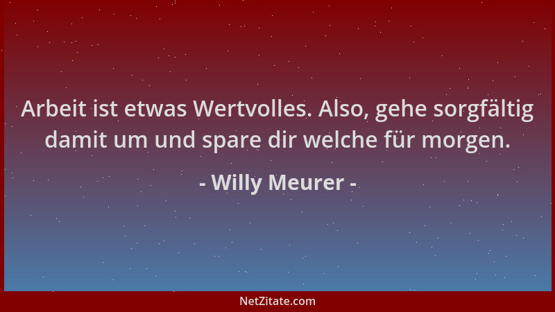 Willy Meurer - Arbeit ist etwas Wertvolles. Also, gehe sorgfältig damit um und spare dir welche für morgen....