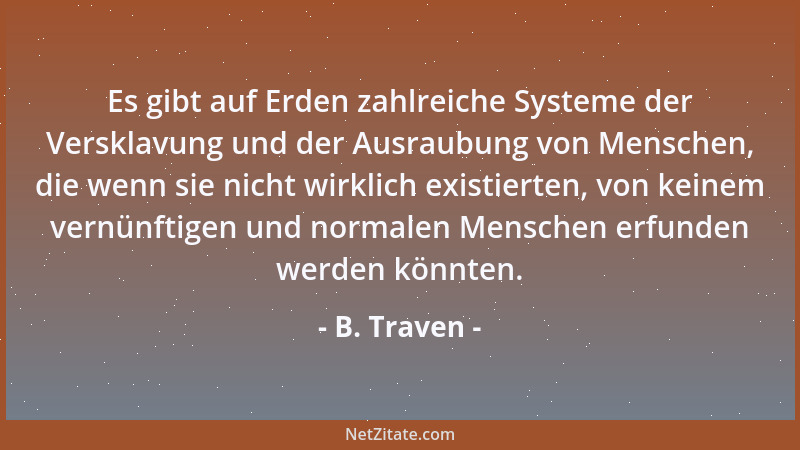 B. Traven - Es gibt auf Erden zahlreiche Systeme der Versklavung und der Ausraubung von Menschen, die wenn sie nicht wirkli...