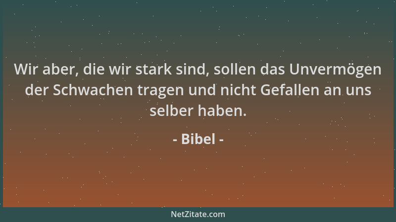 Bibel - Wir aber, die wir stark sind, sollen das Unvermögen der Schwachen tragen und nicht Gefallen an uns selber haben....