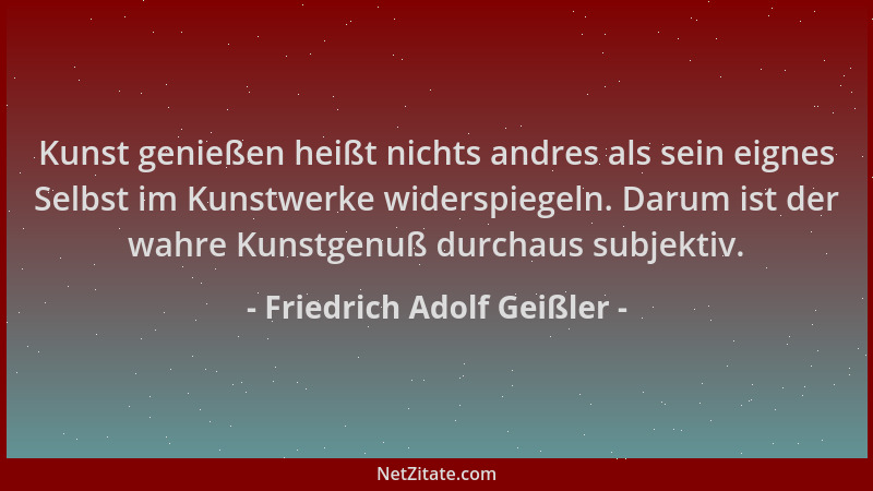 Friedrich Adolf Geißler - Kunst genießen heißt nichts andres als sein eignes Selbst im Kunstwerke widerspiegeln. Darum ist...