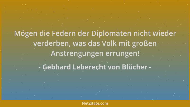 Gebhard Leberecht von Blücher - Mögen die Federn der Diplomaten nicht wieder verderben, was das Volk mit großen Anstrengung...