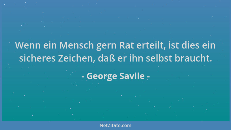 George Savile - Wenn ein Mensch gern Rat erteilt, ist dies ein sicheres Zeichen, daß er ihn selbst braucht....