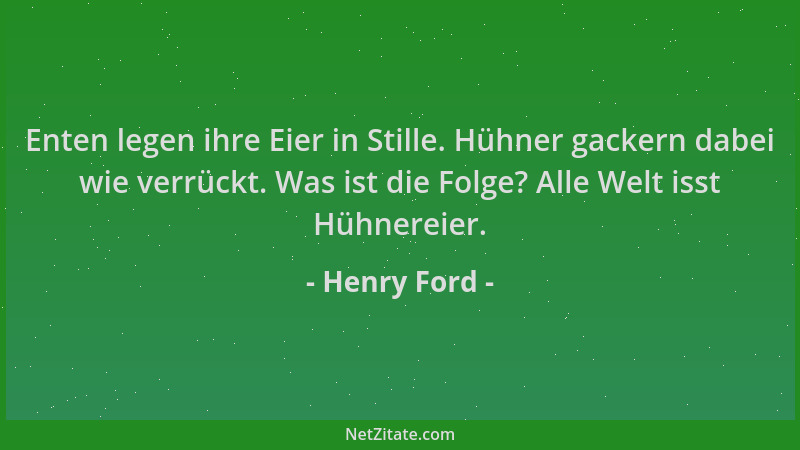 Henry Ford - Enten legen ihre Eier in Stille. Hühner gackern dabei wie verrückt. Was ist die Folge? Alle Welt isst Hühnerei...