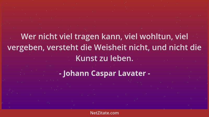 Johann Caspar Lavater - Wer nicht viel tragen kann, viel wohltun, viel vergeben, versteht die Weisheit nicht, und nicht die...