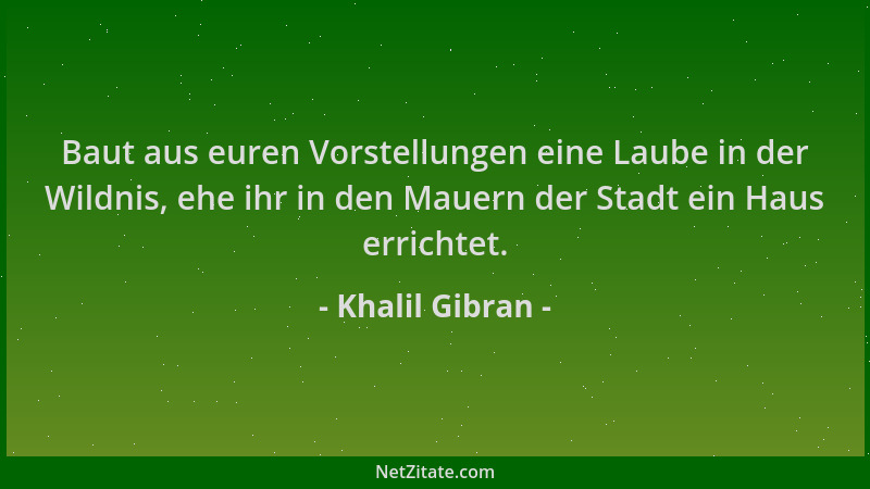 Khalil Gibran - Baut aus euren Vorstellungen eine Laube in der Wildnis, ehe ihr in den Mauern der Stadt ein Haus errichtet....