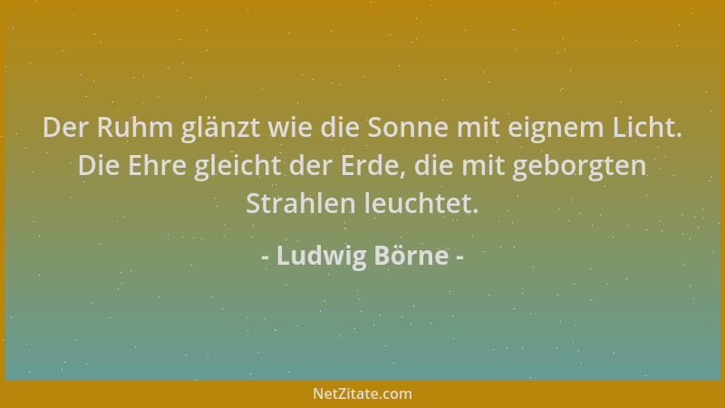 Ludwig Börne - Der Ruhm glänzt wie die Sonne mit eignem Licht. Die Ehre gleicht der Erde, die mit geborgten Strahlen leucht...