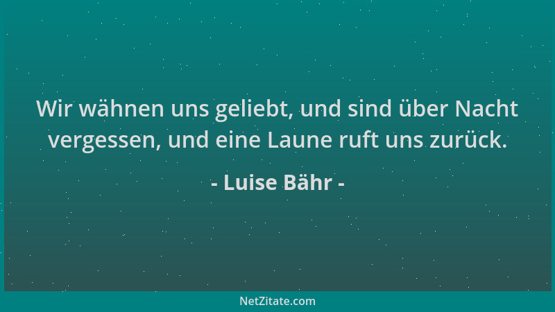 Luise Bähr - Wir wähnen uns geliebt, und sind über Nacht vergessen, und eine Laune ruft uns zurück....