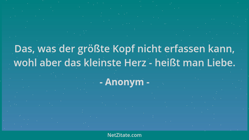 Anonym - Das, was der größte Kopf nicht erfassen kann, wohl aber das kleinste Herz - heißt man Liebe....