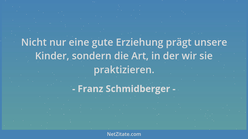Franz Schmidberger - Nicht nur eine gute Erziehung prägt unsere Kinder, sondern die Art, in der wir sie praktizieren....