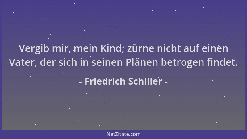 Friedrich Schiller - Vergib mir, mein Kind; zürne nicht auf einen Vater, der sich in seinen Plänen betrogen findet....