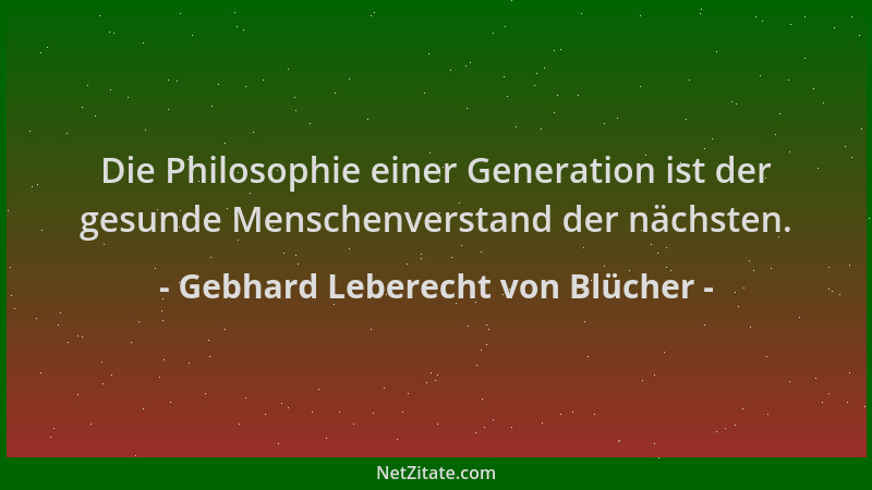 Gebhard Leberecht von Blücher - Die Philosophie einer Generation ist der gesunde Menschenverstand der nächsten....