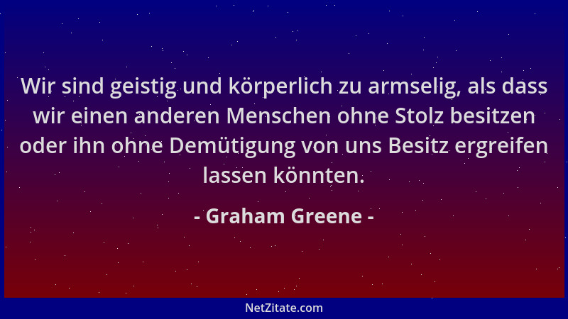Graham Greene - Wir sind geistig und körperlich zu armselig, als dass wir einen anderen Menschen ohne Stolz besitzen oder i...