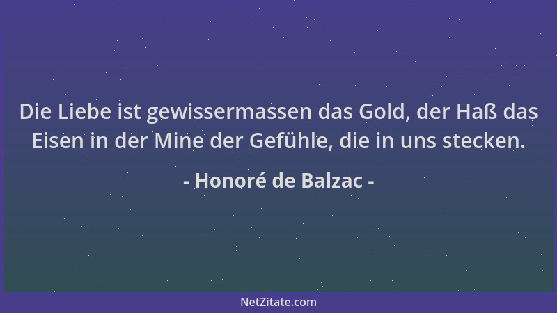 Honoré de Balzac - Die Liebe ist gewissermassen das Gold, der Haß das Eisen in der Mine der Gefühle, die in uns stecken....