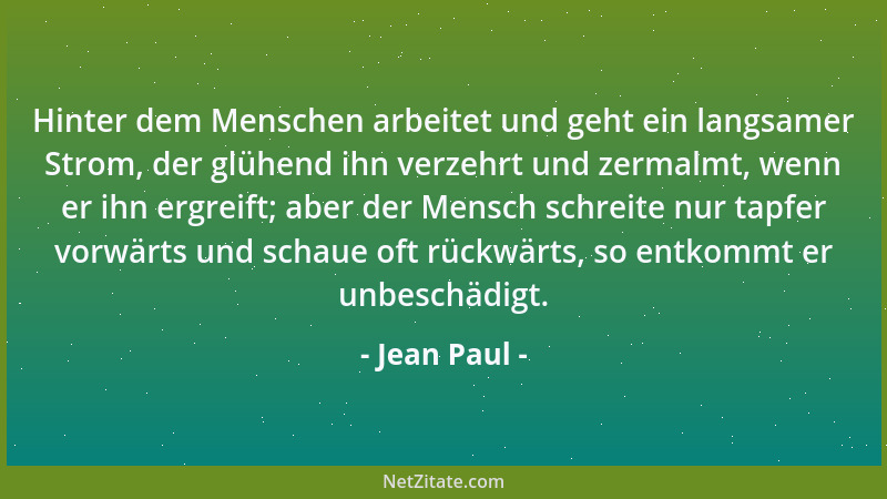 Jean Paul - Hinter dem Menschen arbeitet und geht ein langsamer Strom, der glühend ihn verzehrt und zermalmt, wenn er ihn e...