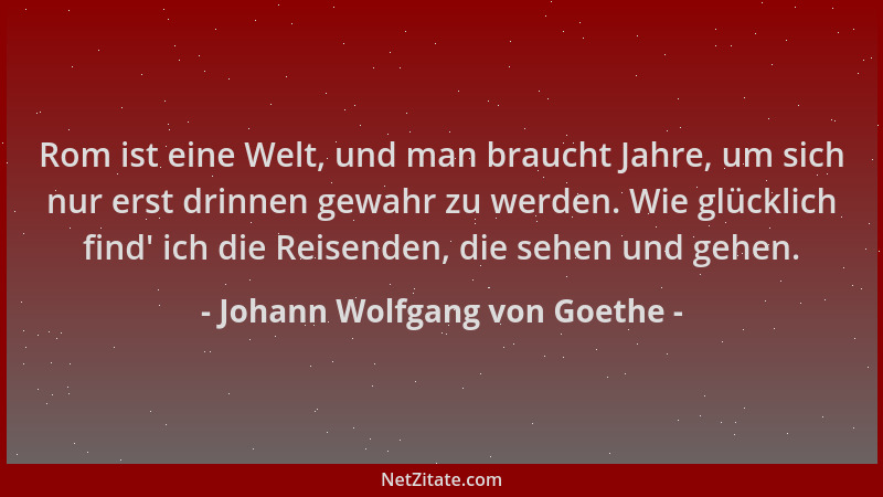 Johann Wolfgang von Goethe - Rom ist eine Welt, und man braucht Jahre, um sich nur erst drinnen gewahr zu werden. Wie glück...