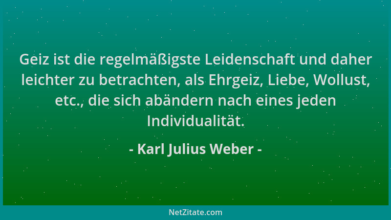 Karl Julius Weber - Geiz ist die regelmäßigste Leidenschaft und daher leichter zu betrachten, als Ehrgeiz, Liebe, Wollust,...