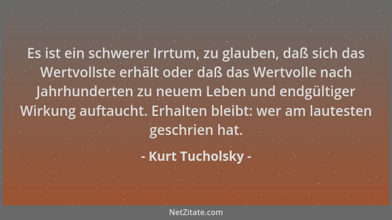 Kurt Tucholsky - Es ist ein schwerer Irrtum, zu glauben, daß sich das Wertvollste erhält oder daß das Wertvolle nach Jahrhu...