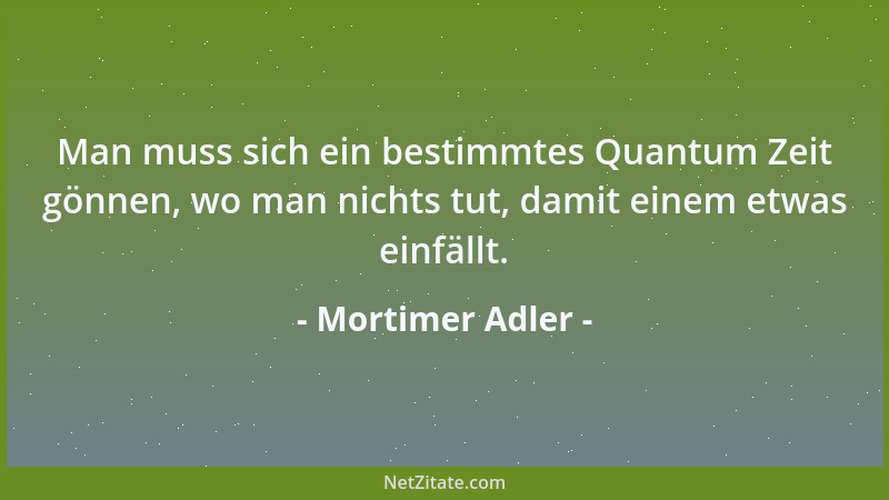 Mortimer Adler - Man muss sich ein bestimmtes Quantum Zeit gönnen, wo man nichts tut, damit einem etwas einfällt....