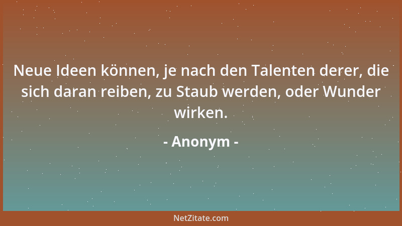 Anonym - Neue Ideen können, je nach den Talenten derer, die sich daran reiben, zu Staub werden, oder Wunder wirken....