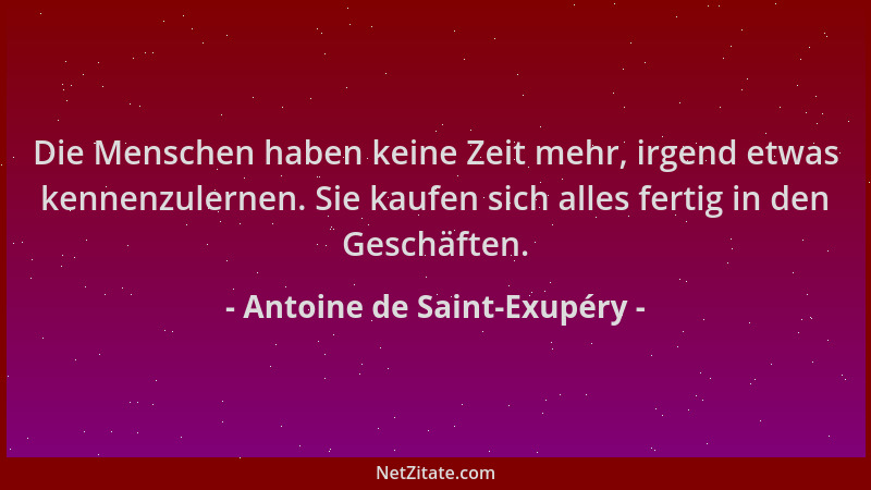 Antoine de Saint-Exupéry - Die Menschen haben keine Zeit mehr, irgend etwas kennenzulernen. Sie kaufen sich alles fertig in...