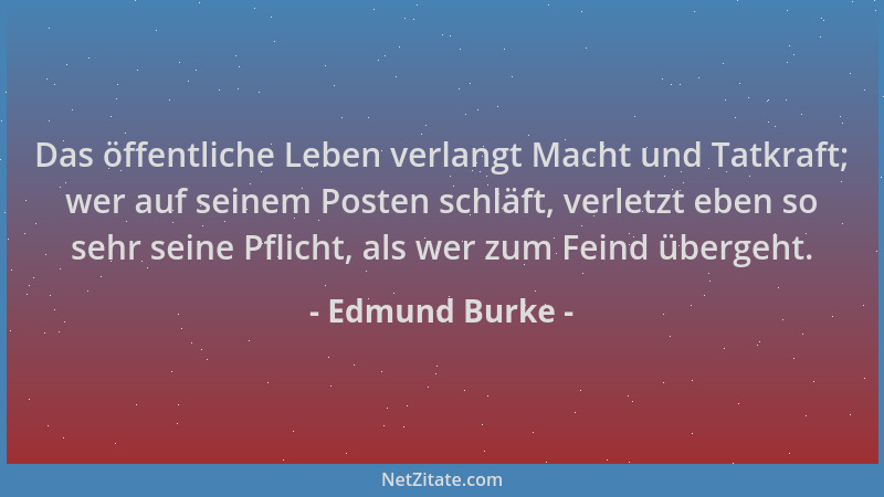 Edmund Burke - Das öffentliche Leben verlangt Macht und Tatkraft; wer auf seinem Posten schläft, verletzt eben so sehr sein...