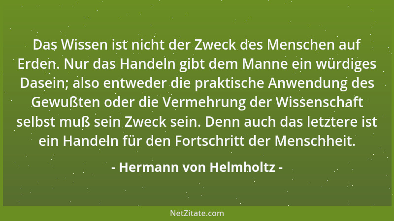 Hermann von Helmholtz - Das Wissen ist nicht der Zweck des Menschen auf Erden. Nur das Handeln gibt dem Manne ein würdiges...