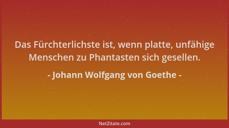 Johann Wolfgang von Goethe - Das Fürchterlichste ist, wenn platte, unfähige Menschen zu Phantasten sich gesellen....