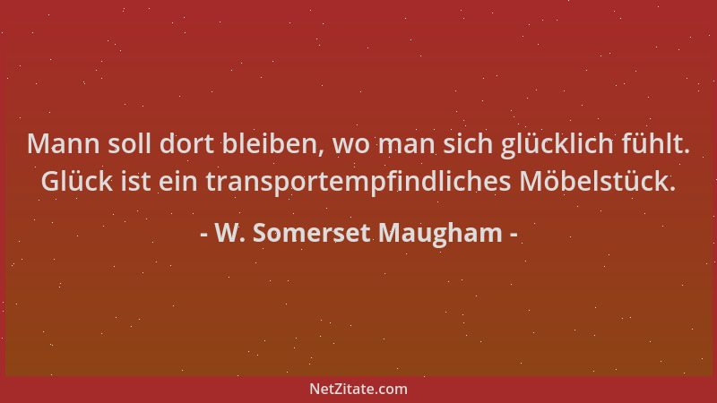 W. Somerset Maugham - Mann soll dort bleiben, wo man sich glücklich fühlt. Glück ist ein transportempfindliches Möbelstück....