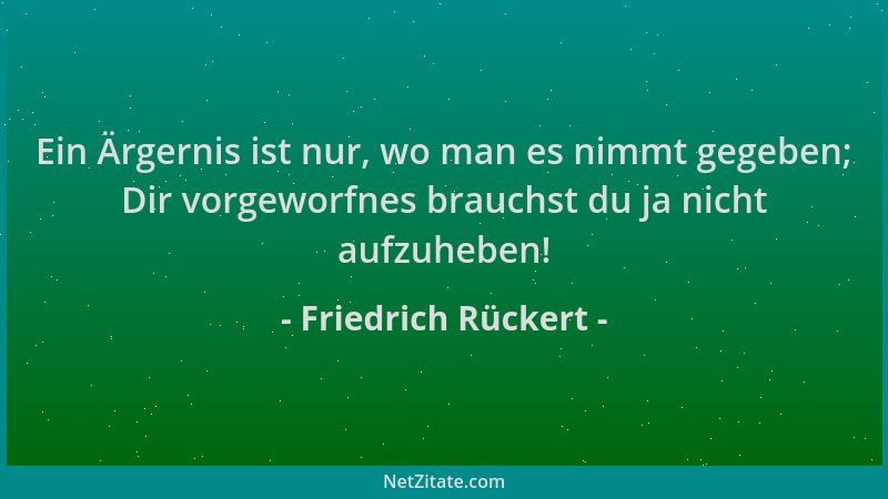 Friedrich Rückert - Ein Ärgernis ist nur, wo man es nimmt gegeben; Dir vorgeworfnes brauchst du ja nicht aufzuheben!...