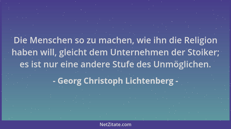 Georg Christoph Lichtenberg - Die Menschen so zu machen, wie ihn die Religion haben will, gleicht dem Unternehmen der Stoik...
