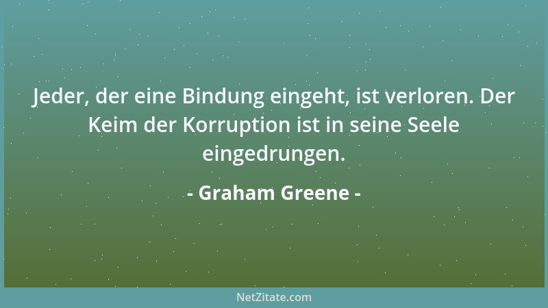 Graham Greene - Jeder, der eine Bindung eingeht, ist verloren. Der Keim der Korruption ist in seine Seele eingedrungen....