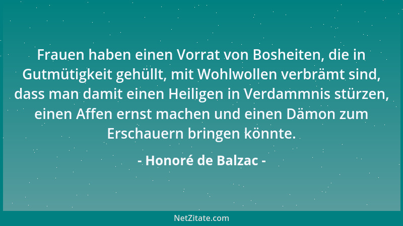 Honoré de Balzac - Frauen haben einen Vorrat von Bosheiten, die in Gutmütigkeit gehüllt, mit Wohlwollen verbrämt sind, dass...