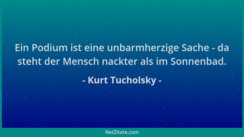 Kurt Tucholsky - Ein Podium ist eine unbarmherzige Sache - da steht der Mensch nackter als im Sonnenbad....