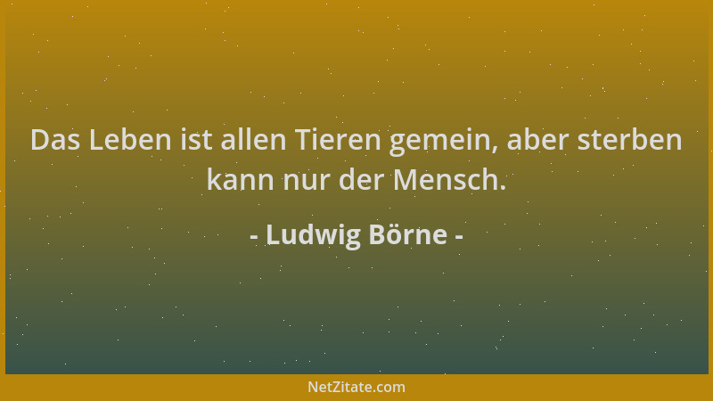 Ludwig Börne - Das Leben ist allen Tieren gemein, aber sterben kann nur der Mensch....