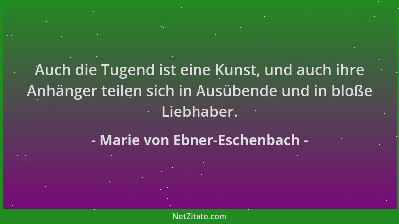 Marie von Ebner-Eschenbach - Auch die Tugend ist eine Kunst, und auch ihre Anhänger teilen sich in Ausübende und in bloße L...