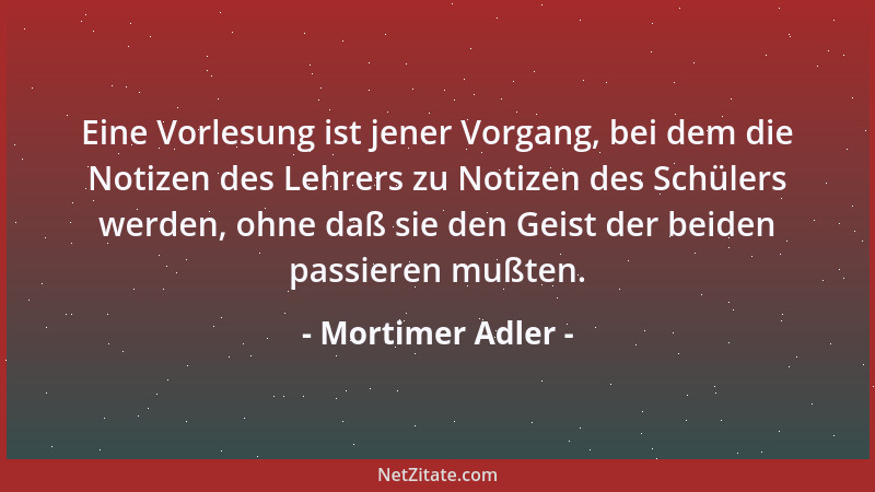Mortimer Adler - Eine Vorlesung ist jener Vorgang, bei dem die Notizen des Lehrers zu Notizen des Schülers werden, ohne daß...