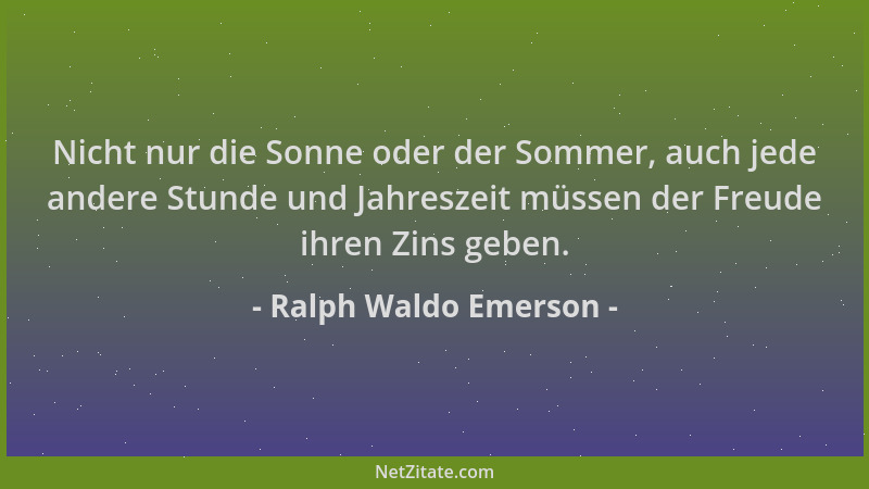 Ralph Waldo Emerson - Nicht nur die Sonne oder der Sommer, auch jede andere Stunde und Jahreszeit müssen der Freude ihren Z...