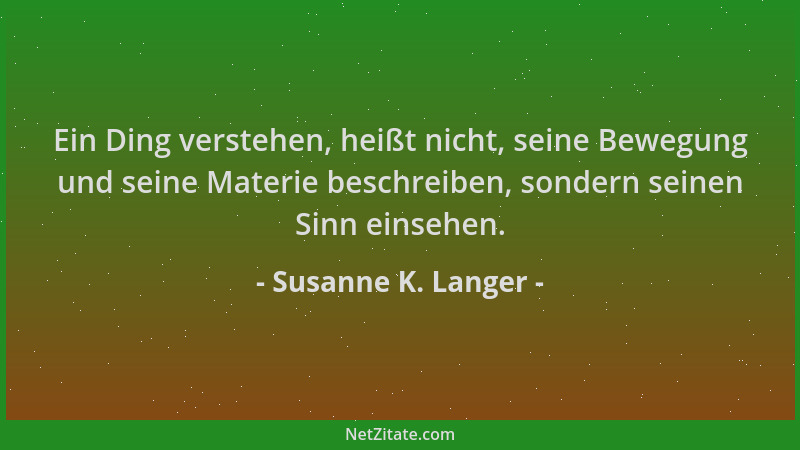 Susanne K. Langer - Ein Ding verstehen, heißt nicht, seine Bewegung und seine Materie beschreiben, sondern seinen Sinn eins...