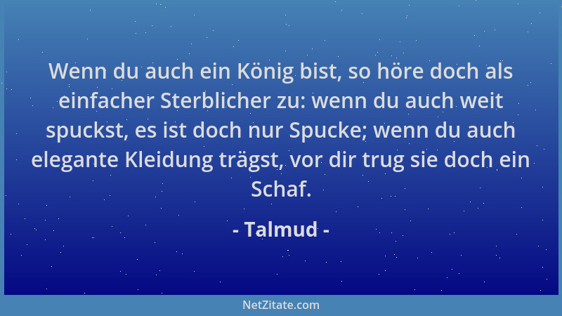 Talmud - Wenn du auch ein König bist, so höre doch als einfacher Sterblicher zu: wenn du auch weit spuckst, es ist doch nur...