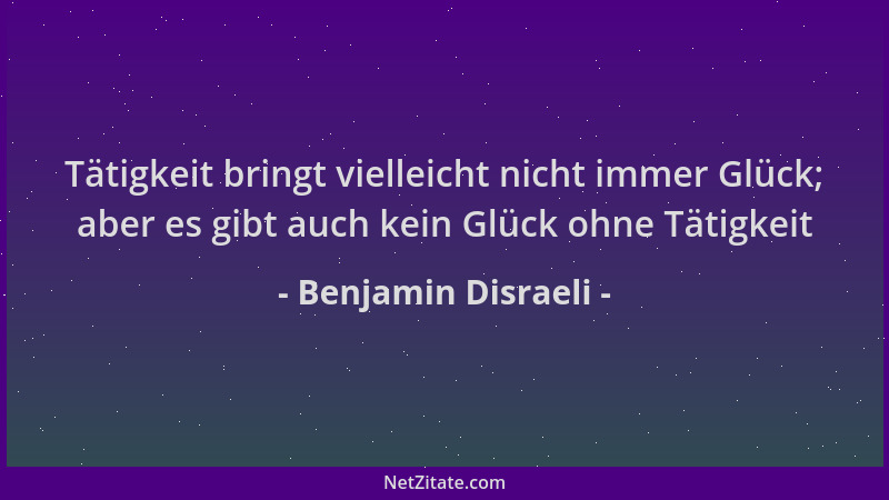 Benjamin Disraeli - Tätigkeit bringt vielleicht nicht immer Glück; aber es gibt auch kein Glück ohne Tätigkeit...