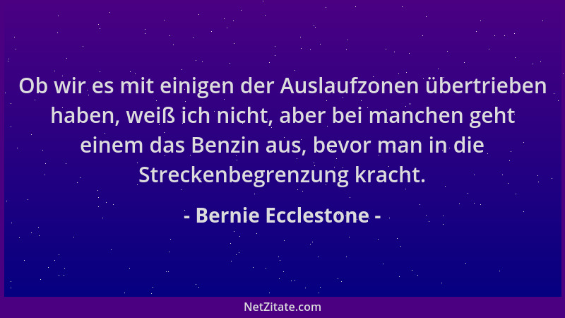 Bernie Ecclestone - Ob wir es mit einigen der Auslaufzonen übertrieben haben, weiß ich nicht, aber bei manchen geht einem d...