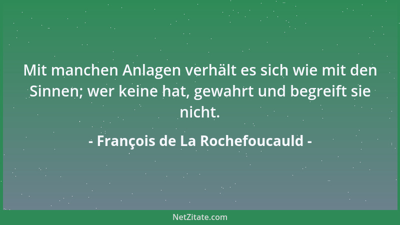 François de La Rochefoucauld - Mit manchen Anlagen verhält es sich wie mit den Sinnen; wer keine hat, gewahrt und begreift...