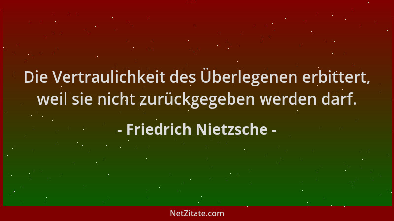 Friedrich Nietzsche - Die Vertraulichkeit des Überlegenen erbittert, weil sie nicht zurückgegeben werden darf....